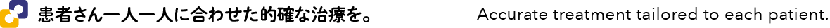 患者さん一人一人に合わせた的確な治療を。 - Accurate treatment tailored to each patient.